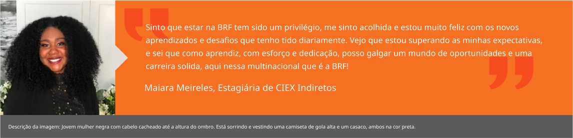 Sinto que estar na BRF tem sido um privilégio, me sinto acolhida e estou muito feliz com os novos aprendizados e desafios que tenho tido diariamente. Vejo que estou superando as minhas expectativas, e sei que como aprendiz, com esforço e dedicação, posso galgar um mundo de oportunidades e uma carreira solida, aqui nessa multinacional que é a BRF! Maiara Meireles, Aprendiz RH Local