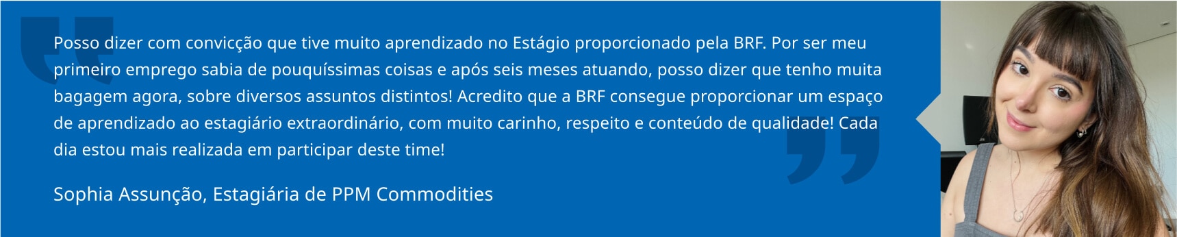 Posso dizer com convicção que tive muito aprendizado no Estágio proporcionado pela BRF. Por ser meu primeiro emprego sabia de pouquíssimas coisas e após seis meses atuando, posso dizer que tenho muita bagagem agora, sobre diversos assuntos distintos! Acredito que a BRF consegue proporcionar um espaço de aprendizado ao estagiário extraordinário, com muito carinho, respeito e conteúdo de qualidade! Cada dia estou mais realizada em participar deste time! Sophia Assunção, Estagiária de PPM Commodities