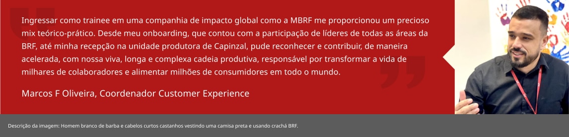 Ingressar como trainee em uma companhia de impacto global como a BRF me proporcionou um precioso mix teórico-prático. Desde meu onboarding, que contou com a participação de líderes de todas as áreas da BRF, até minha recepção na unidade produtora de Capinzal, pude reconhecer e contribuir, de maneira acelerada, com nossa viva, longa e complexa cadeia produtiva, responsável por transformar a vida de milhares de colaboradores e alimentar milhões de consumidores em todo o mundo. Marcos F Oliveira, Coordenador Customer Experience