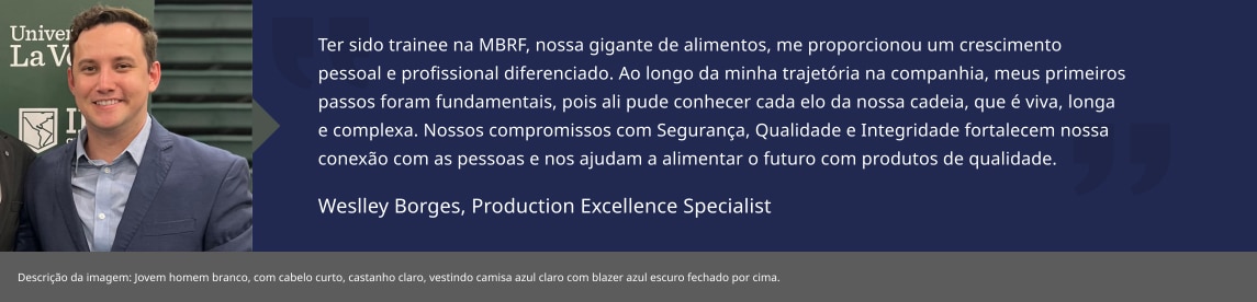Ter sido trainee na BRF, nossa gigante de alimentos, me proporcionou um crescimento pessoal e profissional diferenciado. Ao longo da minha trajetória na companhia, meus primeiros passos foram fundamentais, pois ali pude conhecer cada elo da nossa cadeia, que é viva, longa e complexa. Nossos compromissos com Segurança, Qualidade e Integridade fortalecem nossa conexão com as pessoas e nos ajudam a alimentar o futuro com produtos de qualidade.