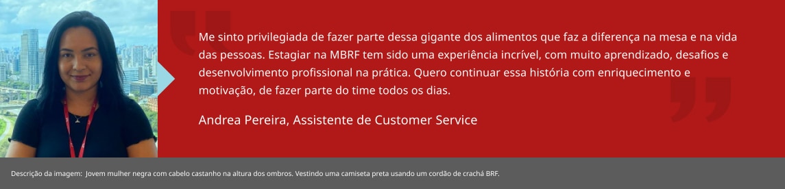 Me sinto privilegiada de fazer parte dessa gigante dos alimentos que faz a diferença na mesa e na vida das pessoas. Estagiar na MBRF tem sido uma experiência incrível, com muito aprendizado, desafios e desenvolvimento profissional na prática. Quero continuar essa história com enriquecimento e motivação, de fazer parte do time todos os dias. Andrea Santos, Estagiária de RH BP