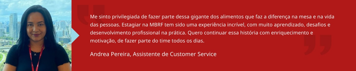 Me sinto privilegiada de fazer parte dessa gigante dos alimentos que faz a diferença na mesa e na vida das pessoas. Estagiar na BRF tem sido uma experiência incrível, com muito aprendizado, desafios e desenvolvimento profissional na prática. Quero continuar essa história com enriquecimento e motivação, de fazer parte do time todos os dias. Andrea Pereira, Assistente de Customer Service
