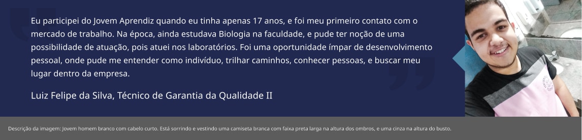 Eu participei do Jovem Aprendiz quando eu tinha apenas 17 anos, e foi meu primeiro contato com o mercado de trabalho. Na época, ainda estudava Biologia na faculdade, e pude ter noção de uma possibilidade de atuação, pois atuei nos laboratórios. Foi uma oportunidade ímpar de desenvolvimento pessoal, onde pude me entender como indivíduo, trilhar caminhos, conhecer pessoas, e buscar meu lugar dentro da empresa. Luiz Felipe da Silva, Apontador Produção