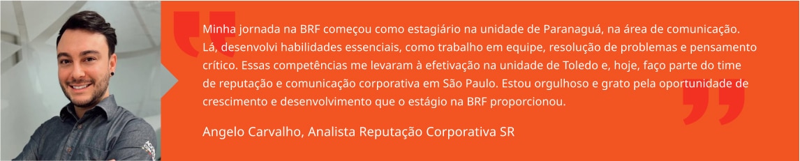 Minha jornada na BRF começou como estagiário na unidade de Paranaguá, na área de comunicação. Lá, desenvolvi habilidades essenciais, como trabalho em equipe, resolução de problemas e pensamento crítico. Essas competências me levaram à efetivação na unidade de Toledo e, hoje, faço parte do time de reputação e comunicação corporativa em São Paulo. Estou orgulhoso e grato pela oportunidade de crescimento e desenvolvimento que o estágio na BRF proporcionou. Angelo Carvalho, Analista Sênior de Reputação Corporativa