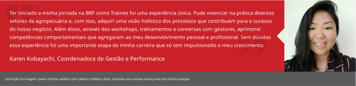 Ter iniciado a minha jornada na BRF como Trainee foi uma experiência única. Pude vivenciar na prática diversos setores da agropecuária e, com isso, adquiri uma visão holística dos processos que contribuem para o sucesso do nosso negócio. Além disso, através dos workshops, treinamentos e conversas com gestores, aprimorei competências comportamentais que agregaram ao meu desenvolvimento pessoal e profissional. Sem dúvidas essa experiência foi uma importante etapa da minha carreira que só tem impulsionado o meu crescimento. Karen Kobayachi, Especialista Gestão Agro