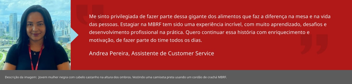 Me sinto privilegiada de fazer parte dessa gigante dos alimentos que faz a diferença na mesa e na vida das pessoas. Estagiar na MBRF tem sido uma experiência incrível, com muito aprendizado, desafios e desenvolvimento profissional na prática. Quero continuar essa história com enriquecimento e motivação, de fazer parte do time todos os dias. Andrea Santos, Estagiária de RH BP