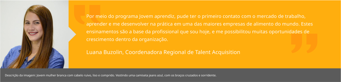 Por meio do programa Jovem aprendiz, pude ter o primeiro contato com o mercado de trabalho, aprender e me desenvolver na prática em uma das maiores empresas de alimento do mundo. Estes ensinamentos são a base da profissional que sou hoje, e me possibilitou muitas oportunidades de crescimento dentro da organização. Luana Buzolin, Coordenadora Regional de Talent Acquisition