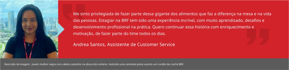 Me sinto privilegiada de fazer parte dessa gigante dos alimentos que faz a diferença na mesa e na vida das pessoas. Estagiar na BRF tem sido uma experiência incrível, com muito aprendizado, desafios e desenvolvimento profissional na prática. Quero continuar essa história com enriquecimento e motivação, de fazer parte do time todos os dias. Andrea Santos, Estagiária de RH BP