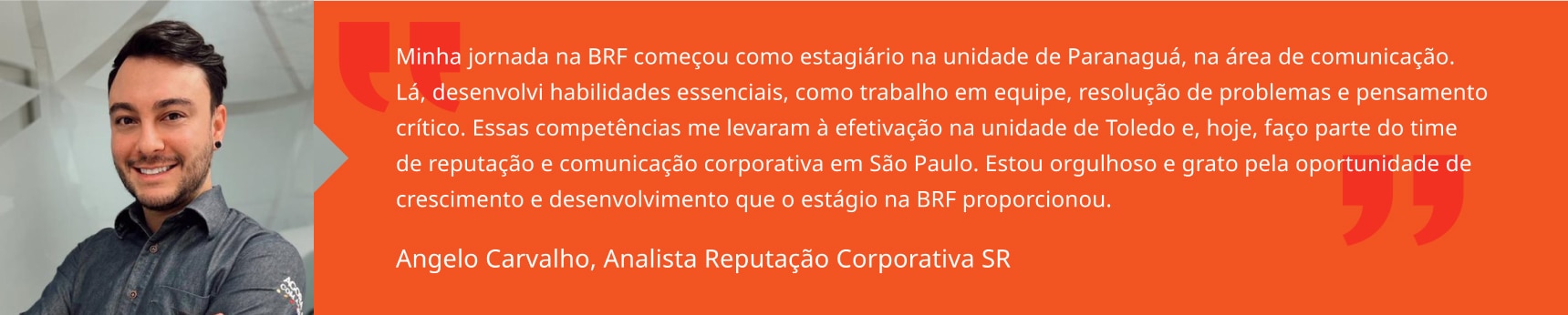Minha jornada na BRF começou como estagiário na unidade de Paranaguá, na área de comunicação. Lá, desenvolvi habilidades essenciais, como trabalho em equipe, resolução de problemas e pensamento crítico. Essas competências me levaram à efetivação na unidade de Toledo e, hoje, faço parte do time de reputação e comunicação corporativa em São Paulo. Estou orgulhoso e grato pela oportunidade de crescimento e desenvolvimento que o estágio na BRF proporcionou. Angelo Carvalho, Analista Sênior de Reputação Corporativa