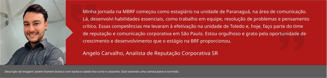 Minha jornada na MBRF começou como estagiário na unidade de Paranaguá, na área de comunicação. Lá, desenvolvi habilidades essenciais, como trabalho em equipe, resolução de problemas e pensamento crítico. Essas competências me levaram à efetivação na unidade de Toledo e, hoje, faço parte do time de reputação e comunicação corporativa em Curitiba. Estou orgulhoso e grato pela oportunidade de crescimento e desenvolvimento que o estágio na MRF proporcionou. Angelo Carvalho, Analista Pleno de Comunicacao Interna 