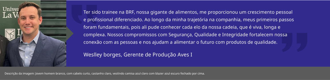 Ter sido trainee na BRF, nossa gigante de alimentos, me proporcionou um crescimento pessoal e profissional diferenciado. Ao longo da minha trajetória na companhia, meus primeiros passos foram fundamentais, pois ali pude conhecer cada elo da nossa cadeia, que é viva, longa e complexa. Nossos compromissos com Segurança, Qualidade e Integridade fortalecem nossa conexão com as pessoas e nos ajudam a alimentar o futuro com produtos de qualidade.