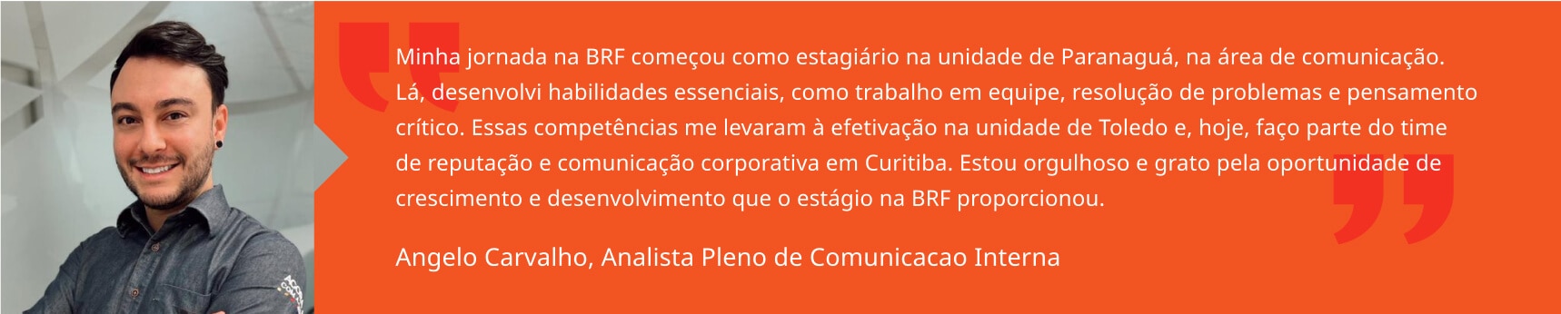 Minha jornada na BRF começou como estagiário na unidade de Paranaguá, na área de comunicação. Lá, desenvolvi habilidades essenciais, como trabalho em equipe, resolução de problemas e pensamento crítico. Essas competências me levaram à efetivação na unidade de Toledo e, hoje, faço parte do time de reputação e comunicação corporativa em Curitiba. Estou orgulhoso e grato pela oportunidade de crescimento e desenvolvimento que o estágio na BRF proporcionou. Angelo Carvalho, Analista Pleno de Comunicacao Interna 