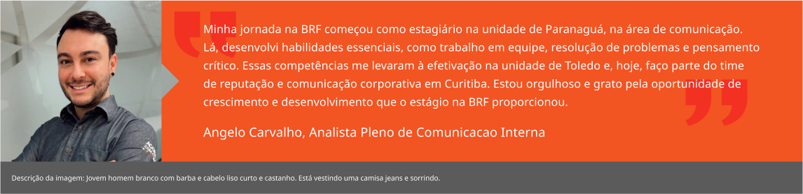 Minha jornada na BRF começou como estagiário na unidade de Paranaguá, na área de comunicação. Lá, desenvolvi habilidades essenciais, como trabalho em equipe, resolução de problemas e pensamento crítico. Essas competências me levaram à efetivação na unidade de Toledo e, hoje, faço parte do time de reputação e comunicação corporativa em Curitiba. Estou orgulhoso e grato pela oportunidade de crescimento e desenvolvimento que o estágio na BRF proporcionou. Angelo Carvalho, Analista Pleno de Comunicacao Interna 