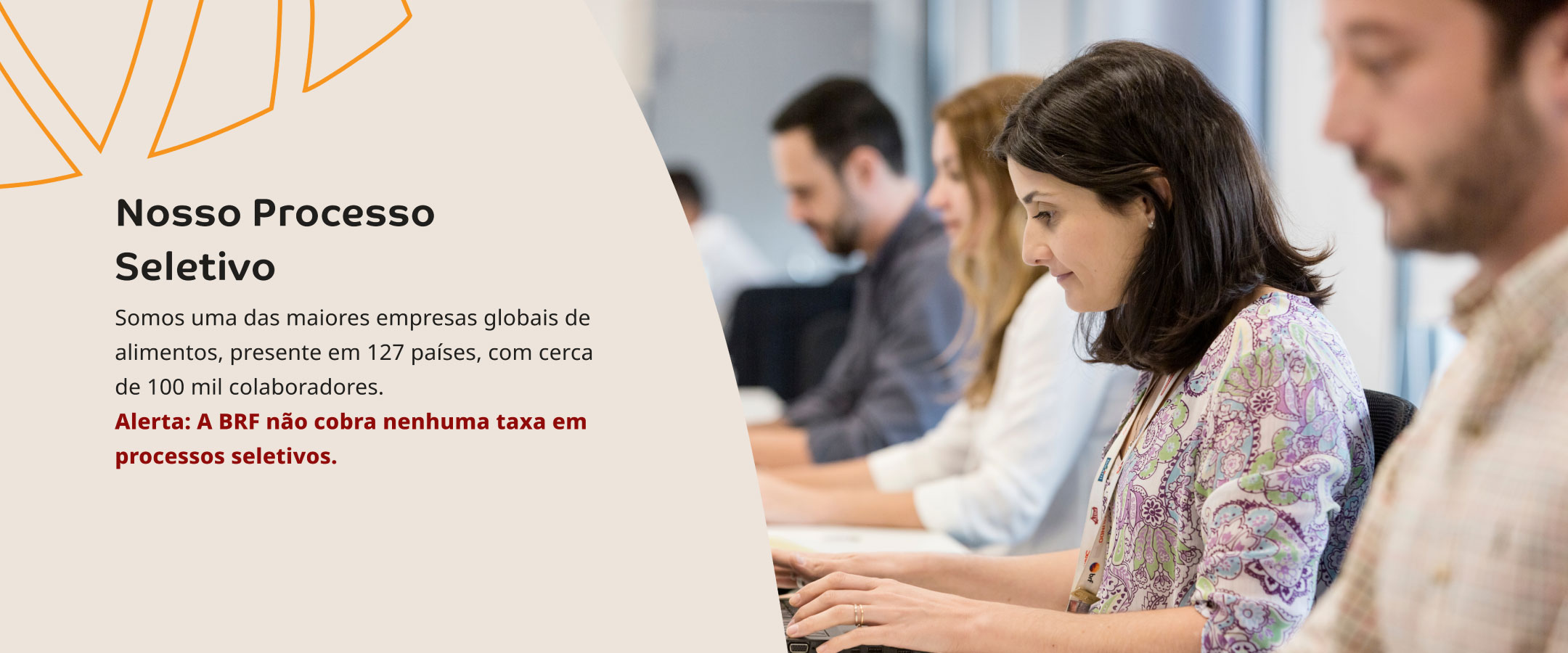 Nosso Processo Seletivo. Somos uma das maiores empresas globais de alimentos, presente em 127 países, com cerca de 100 mil colaboradores. Alerta: A BRF não cobra nenhuma taxa em  processos seletivos.