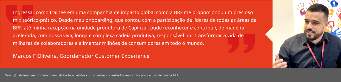 Ingressar como trainee em uma companhia de impacto global como a BRF me proporcionou um precioso mix teórico-prático. Desde meu onboarding, que contou com a participação de líderes de todas as áreas da BRF, até minha recepção na unidade produtora de Capinzal, pude reconhecer e contribuir, de maneira acelerada, com nossa viva, longa e complexa cadeia produtiva, responsável por transformar a vida de milhares de colaboradores e alimentar milhões de consumidores em todo o mundo. Marcos F Oliveira, Coordenador Customer Experience