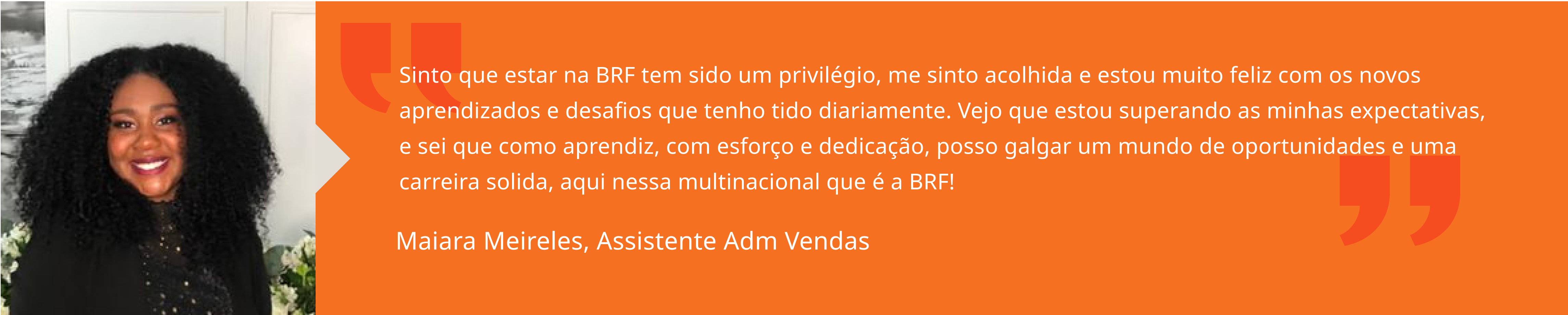 Sinto que estar na BRF tem sido um privilégio, me sinto acolhida e estou muito feliz com os novos aprendizados e desafios que tenho tido diariamente. Vejo que estou superando as minhas expectativas, e sei que como aprendiz, com esforço e dedicação, posso galgar um mundo de oportunidades e uma carreira solida, aqui nessa multinacional que é a BRF! Maiara Meireles, Assistente Adm Vendas