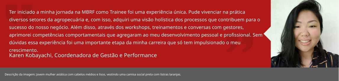Ter iniciado a minha jornada na BRF como Trainee foi uma experiência única. Pude vivenciar na prática diversos setores da agropecuária e, com isso, adquiri uma visão holística dos processos que contribuem para o sucesso do nosso negócio. Além disso, através dos workshops, treinamentos e conversas com gestores, aprimorei competências comportamentais que agregaram ao meu desenvolvimento pessoal e profissional. Sem dúvidas essa experiência foi uma importante etapa da minha carreira que só tem impulsionado o meu crescimento. Karen Kobayachi, Especialista Gestão Agro