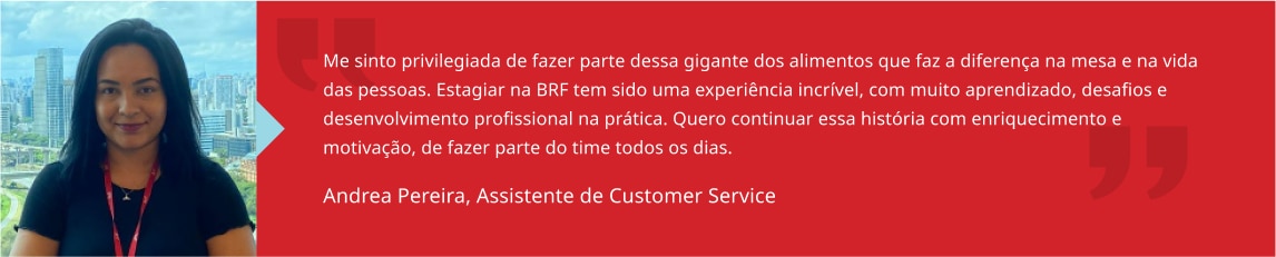 Me sinto privilegiada de fazer parte dessa gigante dos alimentos que faz a diferença na mesa e na vida das pessoas. Estagiar na BRF tem sido uma experiência incrível, com muito aprendizado, desafios e desenvolvimento profissional na prática. Quero continuar essa história com enriquecimento e motivação, de fazer parte do time todos os dias. Andrea Santos, Estagiária de RH BP