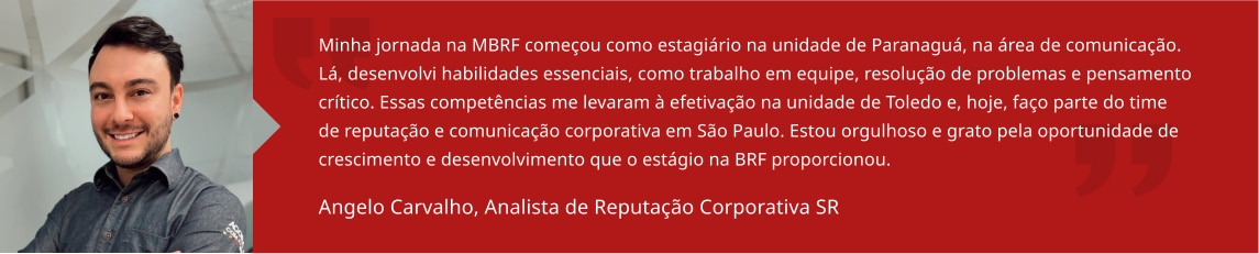 Minha jornada na BRF começou como estagiário na unidade de Paranaguá, na área de comunicação. Lá, desenvolvi habilidades essenciais, como trabalho em equipe, resolução de problemas e pensamento crítico. Essas competências me levaram à efetivação na unidade de Toledo e, hoje, faço parte do time de reputação e comunicação corporativa em São Paulo. Estou orgulhoso e grato pela oportunidade de crescimento e desenvolvimento que o estágio na BRF proporcionou. Angelo Carvalho, Analista Sênior de Reputação Corporativa 