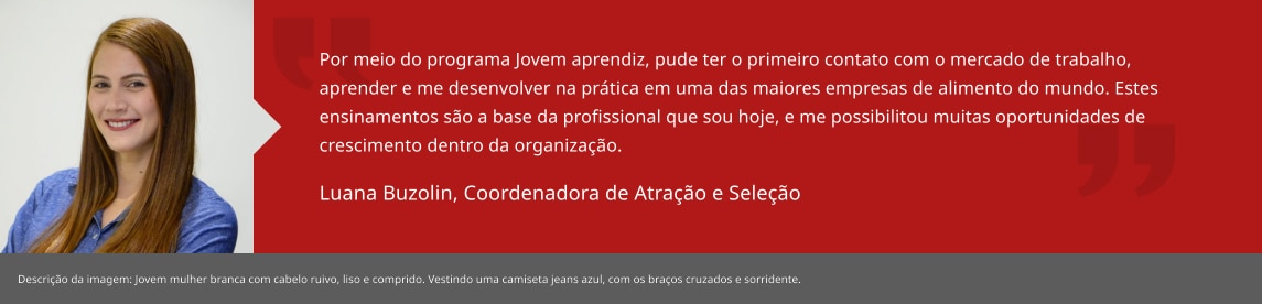 Por meio do programa Jovem aprendiz, pude ter o primeiro contato com o mercado de trabalho, aprender e me desenvolver na prática em uma das maiores empresas de alimento do mundo. Estes ensinamentos são a base da profissional que sou hoje, e me possibilitou muitas oportunidades de crescimento dentro da organização. Luana Buzolin, Coordenadora Regional de Talent Acquisition