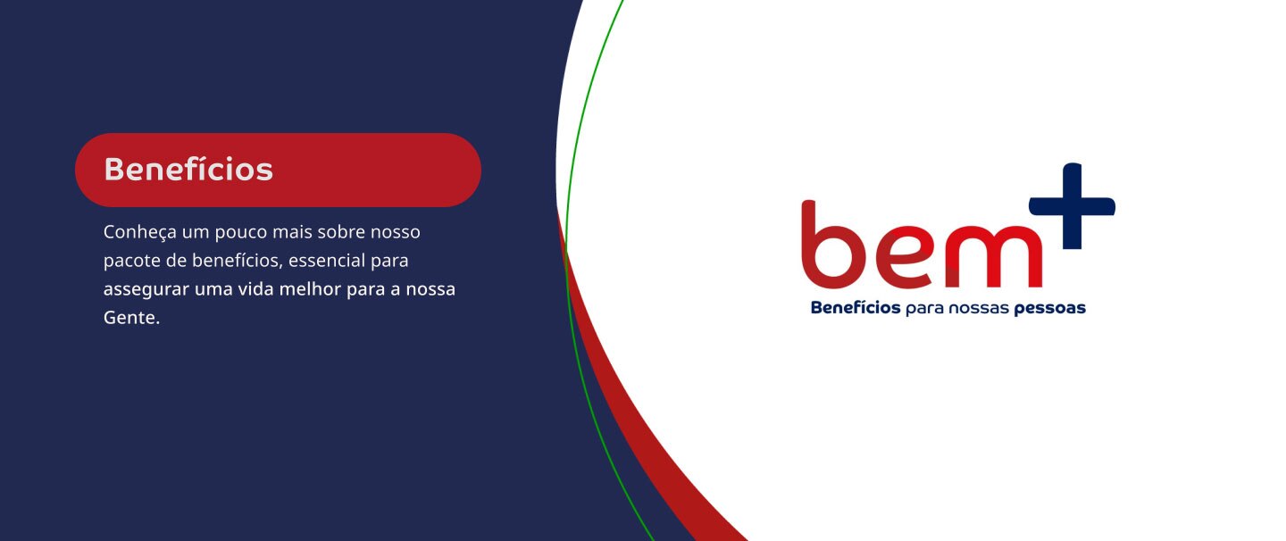 Benefícios. Conheça um pouco mais sobre nosso pacote de benefícios, essencial para assegurar uma vida melhor para a nossa Gente. Bem+. Bem-estar para nossas pessoas.
