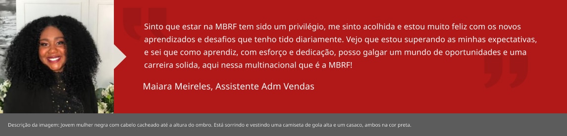Sinto que estar na MBRF tem sido um privilégio, me sinto acolhida e estou muito feliz com os novos aprendizados e desafios que tenho tido diariamente. Vejo que estou superando as minhas expectativas, e sei que como aprendiz, com esforço e dedicação, posso galgar um mundo de oportunidades e uma carreira solida, aqui nessa multinacional que é a MBRF! Maiara Meireles, Aprendiz RH Local