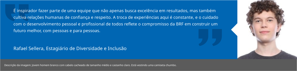 É inspirador fazer parte de uma equipe que não apenas busca excelência em resultados, mas também cultiva relações humanas de confiança e respeito. A troca de experiências aqui é constante, e o cuidado com o desenvolvimento pessoal e profissional de todos reflete o compromisso da BRF em construir um futuro melhor, com pessoas e para pessoas.