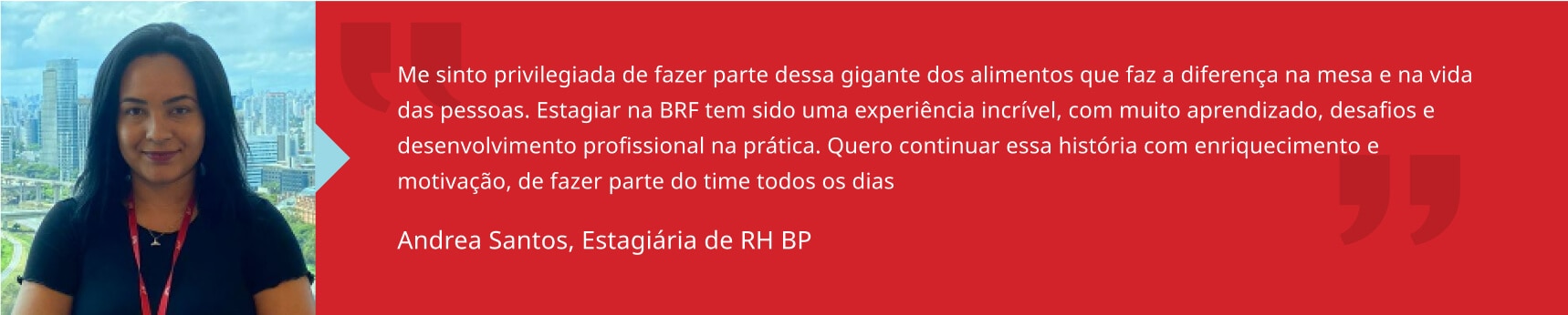 Me sinto privilegiada de fazer parte dessa gigante dos alimentos que faz a diferença na mesa e na vida das pessoas. Estagiar na BRF tem sido uma experiência incrível, com muito aprendizado, desafios e desenvolvimento profissional na prática. Quero continuar essa história com enriquecimento e motivação, de fazer parte do time todos os dias. Andrea Santos, Estagiária de RH BP