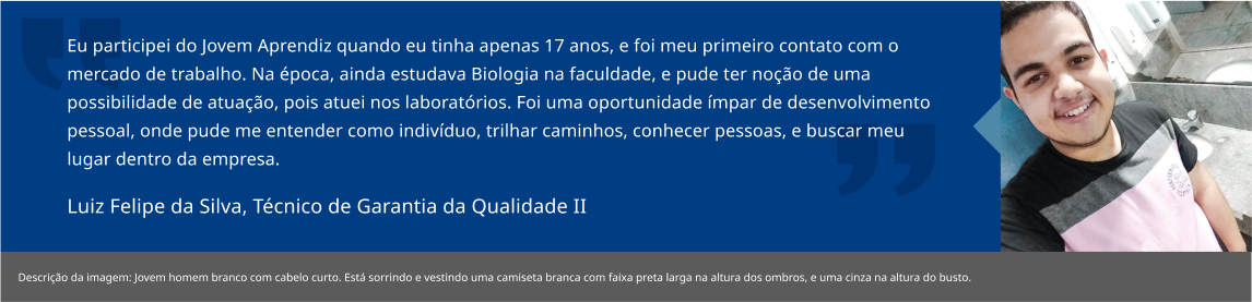 Eu participei do Jovem Aprendiz quando eu tinha apenas 17 anos, e foi meu primeiro contato com o mercado de trabalho. Na época, ainda estudava Biologia na faculdade, e pude ter noção de uma possibilidade de atuação, pois atuei nos laboratórios. Foi uma oportunidade ímpar de desenvolvimento pessoal, onde pude me entender como indivíduo, trilhar caminhos, conhecer pessoas, e buscar meu lugar dentro da empresa. Luiz Felipe da Silva, Apontador Produção